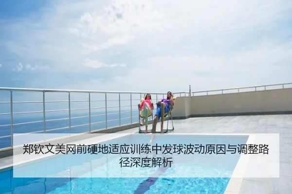 郑钦文美网前硬地适应训练中发球波动原因与调整路径深度解析