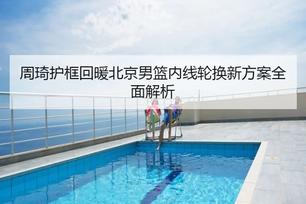 周琦护框回暖北京男篮内线轮换新方案全面解析