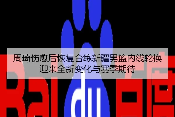 周琦伤愈后恢复合练新疆男篮内线轮换迎来全新变化与赛季期待