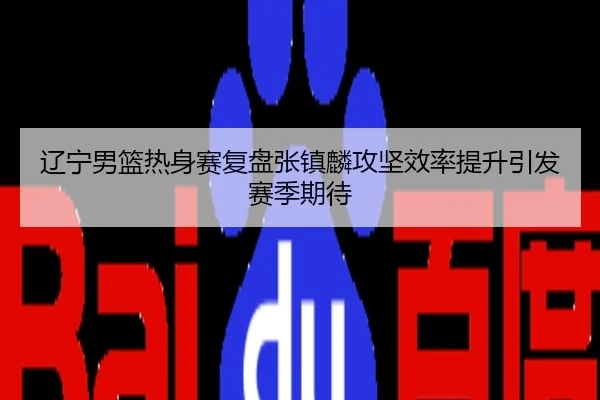 辽宁男篮热身赛复盘张镇麟攻坚效率提升引发赛季期待