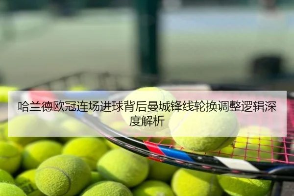 哈兰德欧冠连场进球背后曼城锋线轮换调整逻辑深度解析