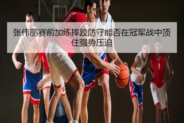 张伟丽赛前加练摔跤防守能否在冠军战中顶住强势压迫